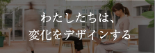 わたしたちは、変化をデザインする